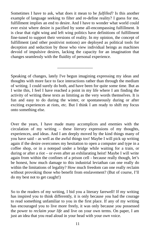 Sometimes I have to ask, what does it mean to be fulilled? Is this another example of language seeking to filter and re-define reality? I guess for me, fulfillment implies an end to desire. And I have to wonder what world could ever exist where desire s pacified by some all-encompassing fulfillment. It is clear that right wing and left wing politics have definitions of fulfillment ine-tuned to support their versions of reality. In my opinion, the concept of fulfillment (and other positivist notions) are deployed as political tools for deception and seduction by those who view individual beings as machines devoid of impulsive desires, lacking the capacity for an imagination that changes seamlessly with the fluidity of personal experience.  Speaking of changes, lately I’ve begun imagining expressing my ideas and thoughts with more face to face interactions rather than through the medium of writing. I could surely do both, and have been for quite some time. But as T write this, I feel I have reached a point in my life where I am finding the activity of writing these texts as limiting as the very words themselves. It is fun and easy to do during the winter, or spontaneously during or after exciting experiences at riots, etc. But I think I am ready to shift my focus onto something else.  Over the years, 1 have made many accomplices and enemies with the circulation of my writing — these literary expressions of my thoughts, experiences, and ideas. And I am deeply moved by the kind things many of ‘you have said — as well as the awful things too! Maybe I will pick up writing again if the desire overcomes my hesitation to open a computer and type in a coffee shop, or in a notepad under a bridge while waiting for a train, or during or after a riot — or even after an exhilarating heist! Maybe I will write again from within the confines of a prison cell - because really though, let’s be honest, how much damage to this industrial leviathan can one really do ‘within the limitations of legality? How much freedom can one really reclaim ‘without provoking those who benefit from enslavement? (But of course, I’ll do my best not to get caught)  50 t0 the readers of my writing, 1 bid you a literary farewell! If my writing has inspired you to think differently, it is only because you had the courage to read something unfamiliar to you in the first place. if any of my writing has encouraged you to live more freely, it was only because you possessed the power to reclaim your life and live on your own terms. On paper, I am just an idea that you read aloud in your head with your own voice.  1 